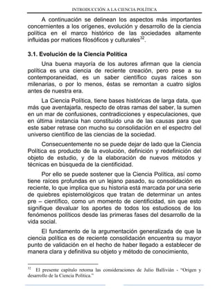 INTRODUCCIÓN A LA CIENCIA POLÍTICA
A continuación se delinean los aspectos más importantes
concernientes a los orígenes, evolución y desarrollo de la ciencia
política en el marco histórico de las sociedades altamente
influidas por matices filosóficos y culturales32
.
3.1. Evolución de la Ciencia Política
Una buena mayoría de los autores afirman que la ciencia
política es una ciencia de reciente creación, pero pese a su
contemporaneidad, es un saber científico cuyas raíces son
milenarias, o por lo menos, éstas se remontan a cuatro siglos
antes de nuestra era.
La Ciencia Política, tiene bases históricas de larga data, que
más que aventajarla, respecto de otras ramas del saber, la sumen
en un mar de confusiones, contradicciones y especulaciones, que
en última instancia han constituido una de las causas para que
este saber retrase con mucho su consolidación en el espectro del
universo científico de las ciencias de la sociedad.
Consecuentemente no se puede dejar de lado que la Ciencia
Política es producto de la evolución, definición y redefinición del
objeto de estudio, y de la elaboración de nuevos métodos y
técnicas en búsqueda de la cientificidad.
Por ello se puede sostener que la Ciencia Política, así como
tiene raíces profundas en un lejano pasado, su consolidación es
reciente, lo que implica que su historia está marcada por una serie
de quiebres epistemológicos que tratan de determinar un antes
pre – científico, como un momento de cientificidad, sin que esto
signifique devaluar los aportes de todos los estudiosos de los
fenómenos políticos desde las primeras fases del desarrollo de la
vida social.
El fundamento de la argumentación generalizada de que la
ciencia política es de reciente consolidación encuentra su mayor
punto de validación en el hecho de haber llegado a establecer de
manera clara y definitiva su objeto y método de conocimiento,
32
El presente capítulo retoma las consideraciones de Julio Ballivián - “Origen y
desarrollo de la Ciencia Política.”
 