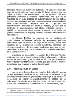 FACULTAD DE DERECHO Y CIENCIAS POLÍTICAS – PREFACULTATIVO 2011
condición necesaria, aunque no suficiente, ya que no es la única,
para la constitución de toda ciencia. El haber determinado su
objeto y método de conocimiento, no es producto de una
genialidad particular o colectiva instantánea, sino que es el
resultado de un largo proceso de autonomización de este saber,
proceso que cobija entre otros a muchos casos de inconciencia de
esta autonomización. Tampoco este es un proceso de
descubrimiento coetáneo de objeto y método, ya que por el
contrario, el establecimiento del objeto antecede siempre, y
también en este caso, al del método, y sobre todo en la ciencia
política, en que ambos (objeto y método) proceden de una distinta
ramificación.
La Ciencia Política es producto de un conjunto de
contribuciones, reflexiones, análisis de fenómenos políticos
madurados, que se dieron a lo largo de la historia, sobre todo
respecto de la experiencia política occidental, realizado por
diversos estudiosos, de los cuales podemos, aún hoy, extraer
determinados ámbitos y procedimientos de conocimiento en favor
de la Ciencia Política.
El proceso de desarrollo y evolución de la Ciencia Política,
está marcado por la tentativa de establecer claramente el objeto
propio de este saber, y en función de ello, los procedimientos
metodológico y las técnicas necesarias que garanticen el nivel de
cientificidad que requiere el status de este saber.
3.1.1. Filosofía política en Grecia
Uno de los antecedentes más remotos de la reflexión acerca
de los fenómenos políticos se encuentra en los orígenes de la
filosofía política en Grecia, justamente se atribuye a los sofistas 33
la primicia de liberar cognoscitivamente la política de la
naturaleza; “su objeto es el hombre como individuo y como ser
social junto con la cultura por él creada en la forma de lenguaje,
33
La palabra sofista se la puede traducir como falso filósofo, aunque en honor a la
verdad eran filósofos que contraponían sus argumentos a Sócrates.
 