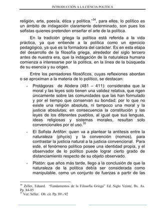 INTRODUCCIÓN A LA CIENCIA POLÍTICA
religión, arte, poesía, ética y política.”34
, para ellos, lo político es
un ámbito de indagación claramente determinado, son pues los
sofistas quienes pretenden enseñar el arte de la política.
En la tradición griega la política está referida a la vida
práctica, ya que entiende a la política como un ejercicio
pedagógico, ya que es la formadora del carácter. Es en esta etapa
del desarrollo de la filosofía griega, alrededor del siglo tercero
antes de nuestra era, que la indagación de la naturaleza humana
comienza a interesarse por la política, en la línea de la búsqueda
de su esencia y su origen.
Entre los pensadores filosóficos, cuyas reflexiones abordan
o se aproximan a la materia de lo político, se destacan:
- Protágoras de Abdera (481 – 411): consideraba que la
moral y las leyes solo tienen una validez relativa, que rigen
únicamente sobre las comunidades que las han formulado
y por el tiempo que conservan su bondad; por lo que no
existe una religión absoluta, ni tampoco una moral y la
justicia absolutas; en consecuencia la constitución y las
leyes de los diferentes pueblos, al igual que sus lenguas,
ideas religiosas y sistemas morales, resultan solo
convencionales por el uso.35
- El Sofista Antifón: quien va a plantear la antítesis entre la
naturaleza (phycis) y la convención (nomos), para
contrastar la justicia natural a la justicia convencional. Para
este, el fenómeno político posee una identidad propia, y el
observador de lo político puede lograr cierto grado de
distanciamiento respecto de su objeto observado.
- Platón: que años más tarde, llego a la conclusión de que la
naturaleza de la política debía ser considerada como
manipulable, como un conjunto de fuerzas a partir de las
34
Zeller, Eduard. “Fundamentos de la Filosofía Griega” Ed. Siglo Veinte, Bs. As.
Pp. 84-85
35
Ver: Séller. Ob. cit. Pp. 89 - 92
 