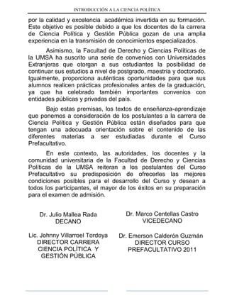 INTRODUCCIÓN A LA CIENCIA POLÍTICA
por la calidad y excelencia académica invertida en su formación.
Este objetivo es posible debido a que los docentes de la carrera
de Ciencia Política y Gestión Pública gozan de una amplia
experiencia en la transmisión de conocimientos especializados.
Asimismo, la Facultad de Derecho y Ciencias Políticas de
la UMSA ha suscrito una serie de convenios con Universidades
Extranjeras que otorgan a sus estudiantes la posibilidad de
continuar sus estudios a nivel de postgrado, maestría y doctorado.
Igualmente, proporciona auténticas oportunidades para que sus
alumnos realicen prácticas profesionales antes de la graduación,
ya que ha celebrado también importantes convenios con
entidades públicas y privadas del país.
Bajo estas premisas, los textos de enseñanza-aprendizaje
que ponemos a consideración de los postulantes a la carrera de
Ciencia Política y Gestión Pública están diseñados para que
tengan una adecuada orientación sobre el contenido de las
diferentes materias a ser estudiadas durante el Curso
Prefacultativo.
En este contexto, las autoridades, los docentes y la
comunidad universitaria de la Facultad de Derecho y Ciencias
Políticas de la UMSA reiteran a los postulantes del Curso
Prefacultativo su predisposición de ofrecerles las mejores
condiciones posibles para el desarrollo del Curso y desean a
todos los participantes, el mayor de los éxitos en su preparación
para el examen de admisión.
Dr. Julio Mallea Rada
DECANO
Lic. Johnny Villarroel Tordoya
DIRECTOR CARRERA
CIENCIA POLÍTICA Y
GESTIÓN PÚBLICA
Dr. Marco Centellas Castro
VICEDECANO
Dr. Emerson Calderón Guzmán
DIRECTOR CURSO
PREFACULTATIVO 2011
 