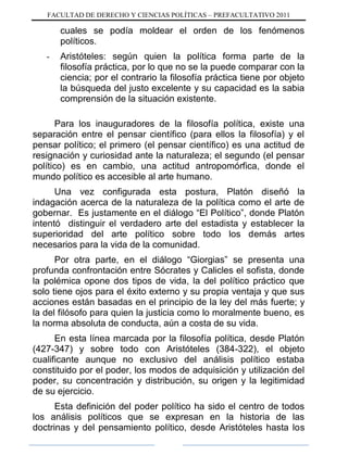 FACULTAD DE DERECHO Y CIENCIAS POLÍTICAS – PREFACULTATIVO 2011
cuales se podía moldear el orden de los fenómenos
políticos.
- Aristóteles: según quien la política forma parte de la
filosofía práctica, por lo que no se la puede comparar con la
ciencia; por el contrario la filosofía práctica tiene por objeto
la búsqueda del justo excelente y su capacidad es la sabia
comprensión de la situación existente.
Para los inauguradores de la filosofía política, existe una
separación entre el pensar científico (para ellos la filosofía) y el
pensar político; el primero (el pensar científico) es una actitud de
resignación y curiosidad ante la naturaleza; el segundo (el pensar
político) es en cambio, una actitud antropomórfica, donde el
mundo político es accesible al arte humano.
Una vez configurada esta postura, Platón diseñó la
indagación acerca de la naturaleza de la política como el arte de
gobernar. Es justamente en el diálogo “El Político”, donde Platón
intentó distinguir el verdadero arte del estadista y establecer la
superioridad del arte político sobre todo los demás artes
necesarios para la vida de la comunidad.
Por otra parte, en el diálogo “Giorgias” se presenta una
profunda confrontación entre Sócrates y Calicles el sofista, donde
la polémica opone dos tipos de vida, la del político práctico que
solo tiene ojos para el éxito externo y su propia ventaja y que sus
acciones están basadas en el principio de la ley del más fuerte; y
la del filósofo para quien la justicia como lo moralmente bueno, es
la norma absoluta de conducta, aún a costa de su vida.
En esta línea marcada por la filosofía política, desde Platón
(427-347) y sobre todo con Aristóteles (384-322), el objeto
cualificante aunque no exclusivo del análisis político estaba
constituido por el poder, los modos de adquisición y utilización del
poder, su concentración y distribución, su origen y la legitimidad
de su ejercicio.
Esta definición del poder político ha sido el centro de todos
los análisis políticos que se expresan en la historia de las
doctrinas y del pensamiento político, desde Aristóteles hasta los
 