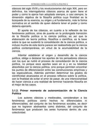 INTRODUCCIÓN A LA CIENCIA POLÍTICA
clásicos del siglo XVIII y los revolucionarios del siglo XIX, pero en
definitiva, los interrogatorios clásicos acerca de quien tiene el
poder y como lo ejerce han adoptado siempre, o casi siempre, la
dimensión objetiva de la filosofía política cuya finalidad es la
búsqueda de su esencia, su origen y el fundamento, más la forma
normativa en el sentido de quien debería tener el poder y como
debería ejercerlo.
El aporte de los clásicos, en cuanto a la reflexión de los
fenómenos políticos, sirve de puente en la prolongada transición
de la filosofía política a la ciencia política, es así que la
elaboración de teoría política, filosófica o científica, es la base
sobre la que se sustentó la consolidación de la ciencia política, e
incluso mucha de esta teoría parece ser reabsorbida por la ciencia
política contemporánea, en virtud de la acumulabilidad de la
ciencia.
Intentar establecer el origen y desarrollo de la ciencia
política, obliga a destacar los aportes de los pensadores clásicos
con los que se nutrió el proceso de consolidación de la ciencia
política, no porque esos aportes sean en si y en su totalidad
absorbidos por la ciencia política, sino porque permiten encontrar
los puntos de diferenciación entre las construcciones empíricas y
las especulativas. Además permiten determinar los grados de
cientificidad alcanzados en el proceso reflexivo sobre la política,
con la finalidad de evitar el error de pasar, de una intencionalidad
de hacer ciencia a una realidad de terminar haciendo filosofía en
el mejor de los casos.
3.1.2. Primer momento de autonomización de la Ciencia
Política
Los autores clásicos y medievales, consideraban a los
fenómenos políticos como hechos no diferenciados ni
diferenciables, del conjunto de los fenómenos sociales, es decir
que no lograron abstraerlos como distintos, del conjunto de
fenómenos que producen los seres humanos dentro de una
colectividad.
 
