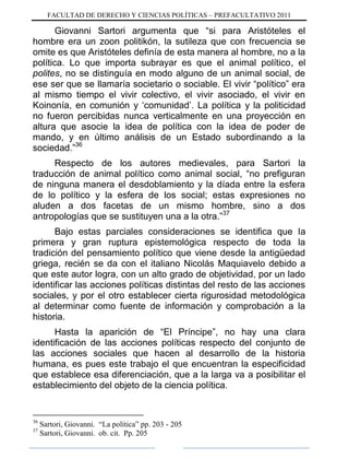 FACULTAD DE DERECHO Y CIENCIAS POLÍTICAS – PREFACULTATIVO 2011
Giovanni Sartori argumenta que “si para Aristóteles el
hombre era un zoon politikón, la sutileza que con frecuencia se
omite es que Aristóteles definía de esta manera al hombre, no a la
política. Lo que importa subrayar es que el animal político, el
polites, no se distinguía en modo alguno de un animal social, de
ese ser que se llamaría societario o sociable. El vivir “político” era
al mismo tiempo el vivir colectivo, el vivir asociado, el vivir en
Koinonía, en comunión y „comunidad‟. La política y la politicidad
no fueron percibidas nunca verticalmente en una proyección en
altura que asocie la idea de política con la idea de poder de
mando, y en último análisis de un Estado subordinando a la
sociedad.”36
Respecto de los autores medievales, para Sartori la
traducción de animal político como animal social, “no prefiguran
de ninguna manera el desdoblamiento y la díada entre la esfera
de lo político y la esfera de los social; estas expresiones no
aluden a dos facetas de un mismo hombre, sino a dos
antropologías que se sustituyen una a la otra.”37
Bajo estas parciales consideraciones se identifica que la
primera y gran ruptura epistemológica respecto de toda la
tradición del pensamiento político que viene desde la antigüedad
griega, recién se da con el italiano Nicolás Maquiavelo debido a
que este autor logra, con un alto grado de objetividad, por un lado
identificar las acciones políticas distintas del resto de las acciones
sociales, y por el otro establecer cierta rigurosidad metodológica
al determinar como fuente de información y comprobación a la
historia.
Hasta la aparición de “El Príncipe”, no hay una clara
identificación de las acciones políticas respecto del conjunto de
las acciones sociales que hacen al desarrollo de la historia
humana, es pues este trabajo el que encuentran la especificidad
que establece esa diferenciación, que a la larga va a posibilitar el
establecimiento del objeto de la ciencia política.
36
Sartori, Giovanni. “La política” pp. 203 - 205
37
Sartori, Giovanni. ob. cit. Pp. 205
 