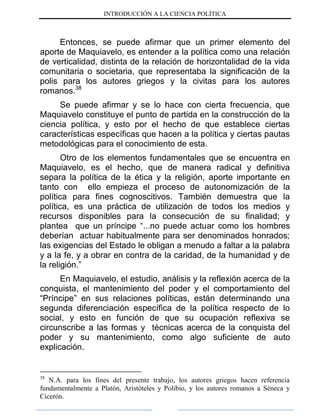 INTRODUCCIÓN A LA CIENCIA POLÍTICA
Entonces, se puede afirmar que un primer elemento del
aporte de Maquiavelo, es entender a la política como una relación
de verticalidad, distinta de la relación de horizontalidad de la vida
comunitaria o societaria, que representaba la significación de la
polis para los autores griegos y la civitas para los autores
romanos.38
Se puede afirmar y se lo hace con cierta frecuencia, que
Maquiavelo constituye el punto de partida en la construcción de la
ciencia política, y esto por el hecho de que establece ciertas
características específicas que hacen a la política y ciertas pautas
metodológicas para el conocimiento de esta.
Otro de los elementos fundamentales que se encuentra en
Maquiavelo, es el hecho, que de manera radical y definitiva
separa la política de la ética y la religión, aporte importante en
tanto con ello empieza el proceso de autonomización de la
política para fines cognoscitivos. También demuestra que la
política, es una práctica de utilización de todos los medios y
recursos disponibles para la consecución de su finalidad; y
plantea que un príncipe “...no puede actuar como los hombres
deberían actuar habitualmente para ser denominados honrados;
las exigencias del Estado le obligan a menudo a faltar a la palabra
y a la fe, y a obrar en contra de la caridad, de la humanidad y de
la religión.”
En Maquiavelo, el estudio, análisis y la reflexión acerca de la
conquista, el mantenimiento del poder y el comportamiento del
“Príncipe” en sus relaciones políticas, están determinando una
segunda diferenciación específica de la política respecto de lo
social, y esto en función de que su ocupación reflexiva se
circunscribe a las formas y técnicas acerca de la conquista del
poder y su mantenimiento, como algo suficiente de auto
explicación.
38
N.A. para los fines del presente trabajo, los autores griegos hacen referencia
fundamentalmente a Platón, Aristóteles y Polibio, y los autores romanos a Séneca y
Cicerón.
 