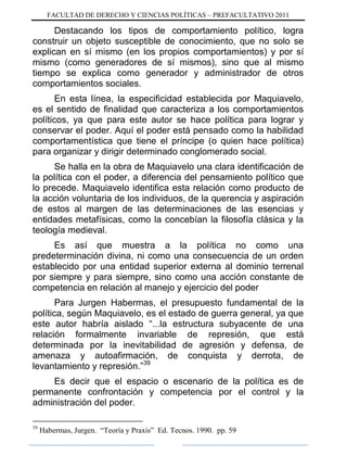 FACULTAD DE DERECHO Y CIENCIAS POLÍTICAS – PREFACULTATIVO 2011
Destacando los tipos de comportamiento político, logra
construir un objeto susceptible de conocimiento, que no solo se
explican en sí mismo (en los propios comportamientos) y por sí
mismo (como generadores de sí mismos), sino que al mismo
tiempo se explica como generador y administrador de otros
comportamientos sociales.
En esta línea, la especificidad establecida por Maquiavelo,
es el sentido de finalidad que caracteriza a los comportamientos
políticos, ya que para este autor se hace política para lograr y
conservar el poder. Aquí el poder está pensado como la habilidad
comportamentística que tiene el príncipe (o quien hace política)
para organizar y dirigir determinado conglomerado social.
Se halla en la obra de Maquiavelo una clara identificación de
la política con el poder, a diferencia del pensamiento político que
lo precede. Maquiavelo identifica esta relación como producto de
la acción voluntaria de los individuos, de la querencia y aspiración
de estos al margen de las determinaciones de las esencias y
entidades metafísicas, como la concebían la filosofía clásica y la
teología medieval.
Es así que muestra a la política no como una
predeterminación divina, ni como una consecuencia de un orden
establecido por una entidad superior externa al dominio terrenal
por siempre y para siempre, sino como una acción constante de
competencia en relación al manejo y ejercicio del poder
Para Jurgen Habermas, el presupuesto fundamental de la
política, según Maquiavelo, es el estado de guerra general, ya que
este autor habría aislado “...la estructura subyacente de una
relación formalmente invariable de represión, que está
determinada por la inevitabilidad de agresión y defensa, de
amenaza y autoafirmación, de conquista y derrota, de
levantamiento y represión.”39
Es decir que el espacio o escenario de la política es de
permanente confrontación y competencia por el control y la
administración del poder.
39
Habermas, Jurgen. “Teoría y Praxis” Ed. Tecnos. 1990. pp. 59
 
