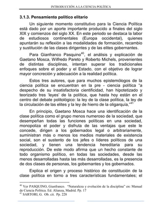 INTRODUCCIÓN A LA CIENCIA POLÍTICA
3.1.3. Pensamiento político elitario
Un siguiente momento constitutivo para la Ciencia Política
está dado por un aporte importante producido a finales del siglo
XIX y comienzos del siglo XX. En este periodo se destaca la labor
de estudiosos continentales (Europa occidental), quienes
apuntarán su reflexión a las modalidades de formación, recambio
y sustitución de las clases dirigentes y de las elites gobernantes.
Para Gianfranco Pasquino40
, el análisis y explicación de
Gaetano Mosca, Wilfredo Pareto y Roberto Michels, provenientes
de distintas disciplinas, intentan superar los tradicionales
enfoques sobre el poder y el Estado, con el objetivo de lograr
mayor concreción y adecuación a la realidad política.
Estos tres autores, que para muchos epistemólogos de la
ciencia política se encuentran en la pre - ciencia política “a
despecho de su insatisfactoria cientificidad, han hipotetizado y
teorizado tres „leyes‟ de la política, que hasta hoy están en el
centro del debate politológico: la ley de la clase política, la ley de
la circulación de las elites y la ley de hierro de la oligarquía,”41
En principio, Gaetano Mosca hace una identificación de la
clase política como el grupo menos numeroso de la sociedad, que
desempeñan todas las funciones políticas en una sociedad,
monopoliza el poder y disfruta de las ventajas que este le
concede, dirigen a los gobernados legal o arbitrariamente,
suministran más o menos los medios materiales de existencia
social, son el sustento de los jefes o líderes políticos de una
sociedad, y tienen una tendencia hereditaria para su
reproducción. De este modo afirma que un hecho constante de
todo organismo político, en todas las sociedades, desde las
menos desarrolladas hasta las más desarrolladas, es la presencia
de dos clases de personas, los gobernantes y los gobernados.
Explica el origen y proceso histórico de constitución de la
clase política en torno a tres características fundamentales; el
40
Ver PASQUINO, Gianfranco. “Naturaleza y evolución de la disciplina” en: Manual
de Ciencia Política. Ed. Alianza, Madrid. Pp. 17
41
SARTORI, G. Ob. cit. Pp. 228
 