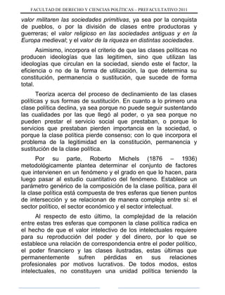 FACULTAD DE DERECHO Y CIENCIAS POLÍTICAS – PREFACULTATIVO 2011
valor militaren las sociedades primitivas, ya sea por la conquista
de pueblos, o por la división de clases entre productoras y
guerreras; el valor religioso en las sociedades antiguas y en la
Europa medieval; y el valor de la riqueza en distintas sociedades.
Asimismo, incorpora el criterio de que las clases políticas no
producen ideologías que las legitimen, sino que utilizan las
ideologías que circulan en la sociedad, siendo este el factor, la
eficiencia o no de la forma de utilización, la que determina su
constitución, permanencia o sustitución, que sucede de forma
total.
Teoriza acerca del proceso de declinamiento de las clases
políticas y sus formas de sustitución. En cuanto a lo primero una
clase política declina, ya sea porque no puede seguir sustentando
las cualidades por las que llegó al poder, o ya sea porque no
pueden prestar el servicio social que prestaban, o porque lo
servicios que prestaban pierden importancia en la sociedad, o
porque la clase política pierde consenso; con lo que incorpora el
problema de la legitimidad en la constitución, permanencia y
sustitución de la clase política.
Por su parte, Roberto Michels (1876 – 1936)
metodológicamente plantea determinar el conjunto de factores
que intervienen en un fenómeno y el grado en que lo hacen, para
luego pasar al estudio cuantitativo del fenómeno. Establece un
parámetro genérico de la composición de la clase política, para él
la clase política está compuesta de tres esferas que tienen puntos
de intersección y se relacionan de manera compleja entre sí: el
sector político, el sector económico y el sector intelectual.
Al respecto de esto último, la complejidad de la relación
entre estas tres esferas que componen la clase política radica en
el hecho de que el valor intelectivo de los intelectuales requiere
para su reproducción del poder y del dinero, por lo que se
establece una relación de correspondencia entre el poder político,
el poder financiero y las clases ilustradas, estas últimas que
permanentemente sufren pérdidas en sus relaciones
profesionales por motivos lucrativos. De todos modos, estos
intelectuales, no constituyen una unidad política teniendo la
 