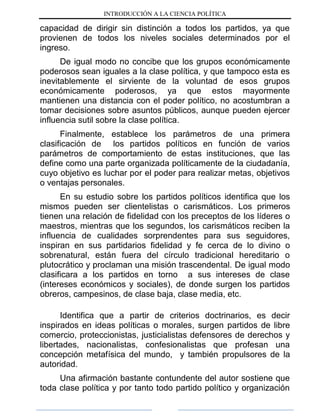 INTRODUCCIÓN A LA CIENCIA POLÍTICA
capacidad de dirigir sin distinción a todos los partidos, ya que
provienen de todos los niveles sociales determinados por el
ingreso.
De igual modo no concibe que los grupos económicamente
poderosos sean iguales a la clase política, y que tampoco esta es
inevitablemente el sirviente de la voluntad de esos grupos
económicamente poderosos, ya que estos mayormente
mantienen una distancia con el poder político, no acostumbran a
tomar decisiones sobre asuntos públicos, aunque pueden ejercer
influencia sutil sobre la clase política.
Finalmente, establece los parámetros de una primera
clasificación de los partidos políticos en función de varios
parámetros de comportamiento de estas instituciones, que las
define como una parte organizada políticamente de la ciudadanía,
cuyo objetivo es luchar por el poder para realizar metas, objetivos
o ventajas personales.
En su estudio sobre los partidos políticos identifica que los
mismos pueden ser clientelistas o carismáticos. Los primeros
tienen una relación de fidelidad con los preceptos de los líderes o
maestros, mientras que los segundos, los carismáticos reciben la
influencia de cualidades sorprendentes para sus seguidores,
inspiran en sus partidarios fidelidad y fe cerca de lo divino o
sobrenatural, están fuera del círculo tradicional hereditario o
plutocrático y proclaman una misión trascendental. De igual modo
clasificara a los partidos en torno a sus intereses de clase
(intereses económicos y sociales), de donde surgen los partidos
obreros, campesinos, de clase baja, clase media, etc.
Identifica que a partir de criterios doctrinarios, es decir
inspirados en ideas políticas o morales, surgen partidos de libre
comercio, proteccionistas, justicialistas defensores de derechos y
libertades, nacionalistas, confesionalistas que profesan una
concepción metafísica del mundo, y también propulsores de la
autoridad.
Una afirmación bastante contundente del autor sostiene que
toda clase política y por tanto todo partido político y organización
 