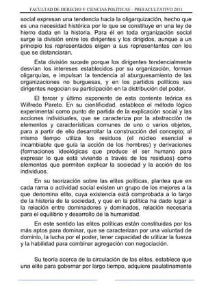 FACULTAD DE DERECHO Y CIENCIAS POLÍTICAS – PREFACULTATIVO 2011
social expresan una tendencia hacia la oligarquización, hecho que
es una necesidad histórica por lo que se constituye en una ley de
hierro dada en la historia. Para él en toda organización social
surge la división entre los dirigentes y los dirigidos, aunque a un
principio los representados eligen a sus representantes con los
que se distanciaran.
Esta división sucede porque los dirigentes tendencialmente
desvían los intereses establecidos por su organización, forman
oligarquías, e impulsan la tendencia al aburguesamiento de las
organizaciones no burguesas, y en los partidos políticos sus
dirigentes negocian su participación en la distribución del poder.
El tercer y último exponente de esta corriente teórica es
Wilfredo Pareto. En su cientificidad, establece el método lógico
experimental como punto de partida de la explicación social y las
acciones individuales, que se caracteriza por la abstracción de
elementos y características comunes de uno o varios objetos,
para a partir de ello desarrollar la construcción del concepto; al
mismo tiempo utiliza los residuos (el núcleo esencial e
incambiable que guía la acción de los hombres) y derivaciones
(formaciones ideológicas que produce el ser humano para
expresar lo que está viviendo a través de los residuos) como
elementos que permiten explicar la sociedad y la acción de los
individuos.
En su teorización sobre las elites políticas, plantea que en
cada rama o actividad social existen un grupo de los mejores a la
que denomina elite, cuya existencia está comprobada a lo largo
de la historia de la sociedad, y que en la política ha dado lugar a
la relación entre dominadores y dominados, relación necesaria
para el equilibrio y desarrollo de la humanidad.
En este sentido las elites políticas están constituidas por los
más aptos para dominar, que se caracterizan por una voluntad de
dominio, la lucha por el poder, tener capacidad de utilizar la fuerza
y la habilidad para combinar agregación con negociación.
Su teoría acerca de la circulación de las elites, establece que
una elite para gobernar por largo tiempo, adquiere paulatinamente
 