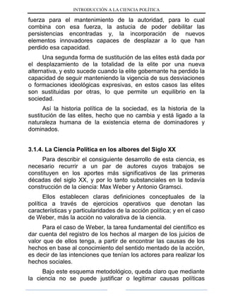 INTRODUCCIÓN A LA CIENCIA POLÍTICA
fuerza para el mantenimiento de la autoridad, para lo cual
combina con esa fuerza, la astucia de poder debilitar las
persistencias encontradas y, la incorporación de nuevos
elementos innovadores capaces de desplazar a lo que han
perdido esa capacidad.
Una segunda forma de sustitución de las elites está dada por
el desplazamiento de la totalidad de la elite por una nueva
alternativa, y esto sucede cuando la elite gobernante ha perdido la
capacidad de seguir manteniendo la vigencia de sus desviaciones
o formaciones ideológicas expresivas, en estos casos las elites
son sustituidas por otras, lo que permite un equilibrio en la
sociedad.
Así la historia política de la sociedad, es la historia de la
sustitución de las elites, hecho que no cambia y está ligado a la
naturaleza humana de la existencia eterna de dominadores y
dominados.
3.1.4. La Ciencia Política en los albores del Siglo XX
Para describir el consiguiente desarrollo de esta ciencia, es
necesario recurrir a un par de autores cuyos trabajos se
constituyen en los aportes más significativos de las primeras
décadas del siglo XX, y por lo tanto substanciales en la todavía
construcción de la ciencia: Max Weber y Antonio Gramsci.
Ellos establecen claras definiciones conceptuales de la
política a través de ejercicios operativos que denotan las
características y particularidades de la acción política; y en el caso
de Weber, más la acción no valorativa de la ciencia.
Para el caso de Weber, la tarea fundamental del científico es
dar cuenta del registro de los hechos al margen de los juicios de
valor que de ellos tenga, a partir de encontrar las causas de los
hechos en base al conocimiento del sentido mentado de la acción,
es decir de las intenciones que tenían los actores para realizar los
hechos sociales.
Bajo este esquema metodológico, queda claro que mediante
la ciencia no se puede justificar o legitimar causas políticas
 