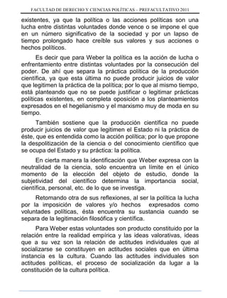 FACULTAD DE DERECHO Y CIENCIAS POLÍTICAS – PREFACULTATIVO 2011
existentes, ya que la política o las acciones políticas son una
lucha entre distintas voluntades donde vence o se impone el que
en un número significativo de la sociedad y por un lapso de
tiempo prolongado hace creíble sus valores y sus acciones o
hechos políticos.
Es decir que para Weber la política es la acción de lucha o
enfrentamiento entre distintas voluntades por la consecución del
poder. De ahí que separa la práctica política de la producción
científica, ya que esta última no puede producir juicios de valor
que legitimen la práctica de la política; por lo que al mismo tiempo,
está planteando que no se puede justificar o legitimar prácticas
políticas existentes, en completa oposición a los planteamientos
expresados en el hegelianismo y el marxismo muy de moda en su
tiempo.
También sostiene que la producción científica no puede
producir juicios de valor que legitimen el Estado ni la práctica de
éste, que es entendida como la acción política; por lo que propone
la despolitización de la ciencia o del conocimiento científico que
se ocupa del Estado y su práctica: la política.
En cierta manera la identificación que Weber expresa con la
neutralidad de la ciencia, solo encuentra un límite en el único
momento de la elección del objeto de estudio, donde la
subjetividad del científico determina la importancia social,
científica, personal, etc. de lo que se investiga.
Retomando otra de sus reflexiones, al ser la política la lucha
por la imposición de valores y/o hechos expresados como
voluntades políticas, ésta encuentra su sustancia cuando se
separa de la legitimación filosófica y científica.
Para Weber estas voluntades son producto constituido por la
relación entre la realidad empírica y las ideas valorativas, ideas
que a su vez son la relación de actitudes individuales que al
socializarse se constituyen en actitudes sociales que en última
instancia es la cultura. Cuando las actitudes individuales son
actitudes políticas, el proceso de socialización da lugar a la
constitución de la cultura política.
 