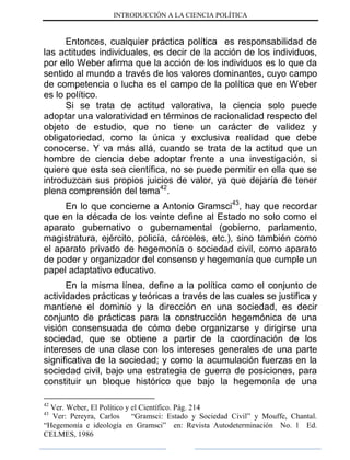 INTRODUCCIÓN A LA CIENCIA POLÍTICA
Entonces, cualquier práctica política es responsabilidad de
las actitudes individuales, es decir de la acción de los individuos,
por ello Weber afirma que la acción de los individuos es lo que da
sentido al mundo a través de los valores dominantes, cuyo campo
de competencia o lucha es el campo de la política que en Weber
es lo político.
Si se trata de actitud valorativa, la ciencia solo puede
adoptar una valoratividad en términos de racionalidad respecto del
objeto de estudio, que no tiene un carácter de validez y
obligatoriedad, como la única y exclusiva realidad que debe
conocerse. Y va más allá, cuando se trata de la actitud que un
hombre de ciencia debe adoptar frente a una investigación, si
quiere que esta sea científica, no se puede permitir en ella que se
introduzcan sus propios juicios de valor, ya que dejaría de tener
plena comprensión del tema42
.
En lo que concierne a Antonio Gramsci43
, hay que recordar
que en la década de los veinte define al Estado no solo como el
aparato gubernativo o gubernamental (gobierno, parlamento,
magistratura, ejército, policía, cárceles, etc.), sino también como
el aparato privado de hegemonía o sociedad civil, como aparato
de poder y organizador del consenso y hegemonía que cumple un
papel adaptativo educativo.
En la misma línea, define a la política como el conjunto de
actividades prácticas y teóricas a través de las cuales se justifica y
mantiene el dominio y la dirección en una sociedad, es decir
conjunto de prácticas para la construcción hegemónica de una
visión consensuada de cómo debe organizarse y dirigirse una
sociedad, que se obtiene a partir de la coordinación de los
intereses de una clase con los intereses generales de una parte
significativa de la sociedad; y como la acumulación fuerzas en la
sociedad civil, bajo una estrategia de guerra de posiciones, para
constituir un bloque histórico que bajo la hegemonía de una
42
Ver. Weber, El Político y el Científico. Pág. 214
43
Ver: Pereyra, Carlos “Gramsci: Estado y Sociedad Civil” y Mouffe, Chantal.
“Hegemonía e ideología en Gramsci” en: Revista Autodeterminación No. 1 Ed.
CELMES, 1986
 