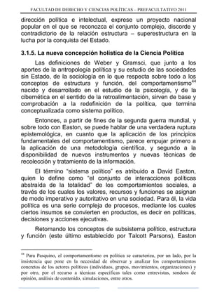 FACULTAD DE DERECHO Y CIENCIAS POLÍTICAS – PREFACULTATIVO 2011
dirección política e intelectual, exprese un proyecto nacional
popular en el que se reconozca el conjunto complejo, discorde y
contradictorio de la relación estructura – superestructura en la
lucha por la conquista del Estado.
3.1.5. La nueva concepción holística de la Ciencia Política
Las definiciones de Weber y Gramsci, que junto a los
aportes de la antropología política y su estudio de las sociedades
sin Estado, de la sociología en lo que respecta sobre todo a los
conceptos de estructura y función, del comportamentismo44
nacido y desarrollado en el estudio de la psicología, y de la
cibernética en el sentido de la retroalimentación, sirven de base y
comprobación a la redefinición de la política, que termina
conceptualizada como sistema político.
Entonces, a partir de fines de la segunda guerra mundial, y
sobre todo con Easton, se puede hablar de una verdadera ruptura
epistemológica, en cuanto que la aplicación de los principios
fundamentales del comportamentismo, parece empujar primero a
la aplicación de una metodología científica, y segundo a la
disponibilidad de nuevos instrumentos y nuevas técnicas de
recolección y tratamiento de la información.
El término “sistema político” es atribuido a David Easton,
quien lo define como “el conjunto de interacciones políticas
abstraída de la totalidad” de los comportamientos sociales, a
través de los cuales los valores, recursos y funciones se asignan
de modo imperativo y autoritativo en una sociedad. Para él, la vida
política es una serie compleja de procesos, mediante los cuales
ciertos insumos se convierten en productos, es decir en políticas,
decisiones y acciones ejecutivas.
Retomando los conceptos de subsistema político, estructura
y función (este último establecido por Talcott Parsons), Easton
44
Para Pasquino, el comportamentismo en política se caracteriza, por un lado, por la
insistencia que pone en la necesidad de observar y analizar los comportamientos
concretos de los actores políticos (individuos, grupos, movimientos, organizaciones) y
por otro, por el recurso a técnicas específicas tales como entrevistas, sondeos de
opinión, análisis de contenido, simulaciones, entre otros.
 