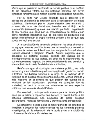 INTRODUCCIÓN A LA CIENCIA POLÍTICA
afirma que el problema central de la ciencia política es el análisis
de los procesos vitales de los sistemas políticos, sin cuyas
funciones fundamentales ningún sistema político podría funcionar.
Por su parte Karl Deuch, entiende que el gobierno y la
política es un sistema de dirección para la consecución de metas
colectivas, planteadas por el propio sistema, una instancia o
proceso de toma de decisiones basadas en el flujo de la
información (insumos), que es una relación pautada u organizada
de los hechos, que pasa por un procesamiento de datos y dan
como resultado decisiones que se expresan en productos que
deben retroalimentar al propio sistema político a fin de que este
pueda corregir sus errores.
A la constitución de la ciencia política en los años cincuenta,
se agregan nuevas contribuciones que terminarán por consolidar
esta ciencia nueva, contribuciones que surgen de los estudiosos
Gabriel Almond y Bingham Powell. Ambos sugieren que el
concepto de sistema político, permite dar cuenta de la
interdependencia de sus partes, es decir de la dependencia de
sus componentes respecto del comportamiento de uno de ellos, y
el establecimiento de la flexibilidad de sus límites.
Reafirman que el concepto de sistema político, es más
moderno y menos limitado que los conceptos de gobierno, nación
o Estado, que habían primado a lo largo de la tradición de la
reflexión de la política hasta los años cincuenta. Menos limitado y
más moderno en el sentido de que pueden dar cuenta de la
totalidad de las actividades políticas de cualquier tipo de
sociedad, es decir a todas sus estructuras en sus aspectos
políticos, que van más allá del Estado.
Por otro lado, un importante avance para la ciencia política
nace de la crítica y reproche que Almond y Powell harán a los
estudios politológicos. Los acusaban de cierto excesivo
descriptismo, marcado formalismo y provincialismo eurocéntrico.
Descriptismo, debido a que la mayor parte de los estudios se
limitaban a describir las características de los sistemas políticos
investigados, sin la orientación de la teoría y sin la ambición de
culminar en la elaboración de teorías.
 