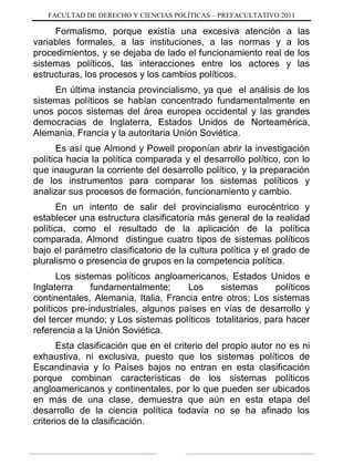 FACULTAD DE DERECHO Y CIENCIAS POLÍTICAS – PREFACULTATIVO 2011
Formalismo, porque existía una excesiva atención a las
variables formales, a las instituciones, a las normas y a los
procedimientos, y se dejaba de lado el funcionamiento real de los
sistemas políticos, las interacciones entre los actores y las
estructuras, los procesos y los cambios políticos.
En última instancia provincialismo, ya que el análisis de los
sistemas políticos se habían concentrado fundamentalmente en
unos pocos sistemas del área europea occidental y las grandes
democracias de Inglaterra, Estados Unidos de Norteamérica,
Alemania, Francia y la autoritaria Unión Soviética.
Es así que Almond y Powell proponían abrir la investigación
política hacia la política comparada y el desarrollo político, con lo
que inauguran la corriente del desarrollo político, y la preparación
de los instrumentos para comparar los sistemas políticos y
analizar sus procesos de formación, funcionamiento y cambio.
En un intento de salir del provincialismo eurocéntrico y
establecer una estructura clasificatoria más general de la realidad
política, como el resultado de la aplicación de la política
comparada, Almond distingue cuatro tipos de sistemas políticos
bajo el parámetro clasificatorio de la cultura política y el grado de
pluralismo o presencia de grupos en la competencia política.
Los sistemas políticos angloamericanos, Estados Unidos e
Inglaterra fundamentalmente; Los sistemas políticos
continentales, Alemania, Italia, Francia entre otros; Los sistemas
políticos pre-industriales, algunos países en vías de desarrollo y
del tercer mundo; y Los sistemas políticos totalitarios, para hacer
referencia a la Unión Soviética.
Esta clasificación que en el criterio del propio autor no es ni
exhaustiva, ni exclusiva, puesto que los sistemas políticos de
Escandinavia y lo Países bajos no entran en esta clasificación
porque combinan características de los sistemas políticos
angloamericanos y continentales, por lo que pueden ser ubicados
en más de una clase, demuestra que aún en esta etapa del
desarrollo de la ciencia política todavía no se ha afinado los
criterios de la clasificación.
 