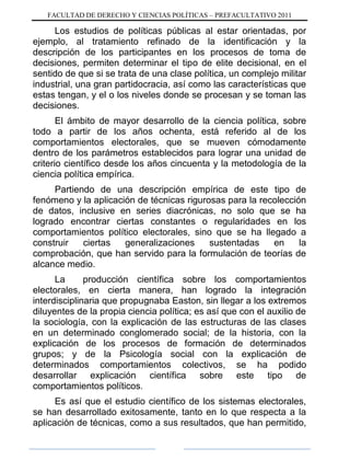 FACULTAD DE DERECHO Y CIENCIAS POLÍTICAS – PREFACULTATIVO 2011
Los estudios de políticas públicas al estar orientadas, por
ejemplo, al tratamiento refinado de la identificación y la
descripción de los participantes en los procesos de toma de
decisiones, permiten determinar el tipo de elite decisional, en el
sentido de que si se trata de una clase política, un complejo militar
industrial, una gran partidocracia, así como las características que
estas tengan, y el o los niveles donde se procesan y se toman las
decisiones.
El ámbito de mayor desarrollo de la ciencia política, sobre
todo a partir de los años ochenta, está referido al de los
comportamientos electorales, que se mueven cómodamente
dentro de los parámetros establecidos para lograr una unidad de
criterio científico desde los años cincuenta y la metodología de la
ciencia política empírica.
Partiendo de una descripción empírica de este tipo de
fenómeno y la aplicación de técnicas rigurosas para la recolección
de datos, inclusive en series diacrónicas, no solo que se ha
logrado encontrar ciertas constantes o regularidades en los
comportamientos político electorales, sino que se ha llegado a
construir ciertas generalizaciones sustentadas en la
comprobación, que han servido para la formulación de teorías de
alcance medio.
La producción científica sobre los comportamientos
electorales, en cierta manera, han logrado la integración
interdisciplinaria que propugnaba Easton, sin llegar a los extremos
diluyentes de la propia ciencia política; es así que con el auxilio de
la sociología, con la explicación de las estructuras de las clases
en un determinado conglomerado social; de la historia, con la
explicación de los procesos de formación de determinados
grupos; y de la Psicología social con la explicación de
determinados comportamientos colectivos, se ha podido
desarrollar explicación científica sobre este tipo de
comportamientos políticos.
Es así que el estudio científico de los sistemas electorales,
se han desarrollado exitosamente, tanto en lo que respecta a la
aplicación de técnicas, como a sus resultados, que han permitido,
 