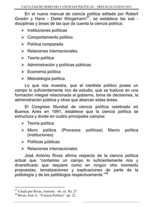 FACULTAD DE DERECHO Y CIENCIAS POLÍTICAS – PREFACULTATIVO 2011
En el nuevo manual de ciencia política editada por Robert
Goodin y Hans - Dieter Klingemann47
, se establece las sub -
disciplinas y áreas de las que da cuenta la ciencia política:
 Instituciones políticas
 Comportamiento político
 Política comparada
 Relaciones internacionales
 Teoría política
 Administración y políticas públicas
 Economía política
 Metodología política
Lo que nos muestra, que el cientista político posee un
campo lo suficientemente rico de estudio, que se traduce en una
formación integral relacionada al gobierno, toma de decisiones, la
administración pública y otras que abarcan estas áreas.
El Congreso Mundial de ciencia política celebrado en
Buenos Aires en 1991, establece que la ciencia política se
estructura y divide en cuatro principales campos:
 Teoría política
 Micro política (Procesos políticos) Macro política
(instituciones)
 Políticas públicas
 Relaciones internacionales
José Antonio Rivas afirma respecto de la ciencia política
actual que “contamos un campo lo suficientemente rico y
diversificado que requiere como en ningún otro momento
propuestas, tematizaciones y explicaciones de parte de la
politología y de los politólogos respectivamente.”48
47
Citado por Rivas, Antonio. ob. cit. Pp. 27
48
Rivas, José A. “Ciencia Política” pp. 22
 