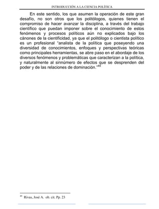 INTRODUCCIÓN A LA CIENCIA POLÍTICA
En este sentido, los que asumen la operación de este gran
desafío, no son otros que los politólogos, quienes tienen el
compromiso de hacer avanzar la disciplina, a través del trabajo
científico que puedan imponer sobre el conocimiento de estos
fenómenos y procesos políticos aún no explicados bajo los
cánones de la cientificidad, ya que el politólogo o cientista político
es un profesional “analista de la política que poseyendo una
diversidad de conocimientos, enfoques y perspectivas teóricas
como principales herramientas, se abre paso en el abordaje de los
diversos fenómenos y problemáticas que caracterizan a la política,
y naturalmente al sinnúmero de efectos que se desprenden del
poder y de las relaciones de dominación.”49
49
Rivas, José A. ob. cit. Pp. 23
 