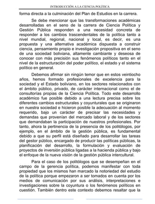 INTRODUCCIÓN A LA CIENCIA POLÍTICA
forma directa a la culminación del Plan de Estudios en la carrera.
Se debe mencionar que las transformaciones académicas
desarrolladas en el seno de la carrera de Ciencia Política y
Gestión Pública responden a una necesidad concreta de
responder a los cambios trascendentales de la política tanto a
nivel mundial, regional, nacional y local, es decir, es una
propuesta y una alternativa académica dispuesta a construir
ciencia, pensamiento propio e investigación propositiva en el seno
de una sociedad boliviana, altamente cambiante y deseosa de
conocer con más precisión sus fenómenos políticos tanto en el
nivel de la estructuración del poder político, el estado y el sistema
político en general.
Debemos afirmar sin ningún temor que en estos veintiocho
años, hemos formado profesionales de excelencia para la
sociedad y el Estado boliviano, en los sectores relacionados con
el ámbito público, privado, de carácter internacional como el de
consultorías propias de la Ciencia Política. Todo este desarrollo
académico fue posible debido a una lectura precisa sobre los
diferentes cambios estructurales y coyunturales que se originaron
en nuestra sociedad e hicieron posible la adecuación al momento
requerido, bajo un carácter de precisar las necesidades y
demandas que provenían del mercado laboral y de los sectores
que demandaban la participación de nuestros profesionales. Por
tanto, ahora la pertinencia de la presencia de los politólogos, por
ejemplo, en el ámbito de la gestión pública, es fundamental
debido a que su perfil está diseñado para desarrollar las tareas
del gestor público, encargado de producir las políticas públicas, la
planificación del desarrollo, la formulación y evaluación de
proyectos de inversión pública ligadas a la hacienda pública y bajo
el enfoque de la nueva visión de la gestión pública intercultural.
Para el caso de los politólogos que se desempeñan en el
campo de la gerencia política, podemos manifestar con toda
propiedad que los mismos han marcado la notoriedad del estudio
de la política porque empezaron a ser tomados en cuenta por los
medios de comunicación por sus análisis, interpretaciones e
investigaciones sobre la coyuntura o los fenómenos políticos en
cuestión. También dentro este contexto debemos resaltar que la
 