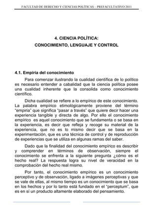 FACULTAD DE DERECHO Y CIENCIAS POLÍTICAS – PREFACULTATIVO 2011
4. CIENCIA POLÍTICA:
CONOCIMIENTO, LENGUAJE Y CONTROL
4.1. Empiria del conocimiento
Para comenzar ilustrando la cualidad científica de lo político
es necesario entender a cabalidad que la ciencia política posee
una cualidad inherente que la consolida como conocimiento
científico.
Dicha cualidad se refiere a lo empírico de este conocimiento.
La palabra empírico etimológicamente proviene del término
“empiria” que significa “pasar a través” que quiere decir hacer una
experiencia tangible y directa de algo. Por ello el conocimiento
empírico es aquel conocimiento que se fundamenta o se basa en
la experiencia, es decir que refleja y recoge su material de la
experiencia, que no es lo mismo decir que se basa en la
experimentación, que es una técnica de control y de reproducción
de experiencias que se utiliza en algunas ramas del saber.
Dado que la finalidad del conocimiento empírico es describir
y comprender en términos de observación, siempre el
conocimiento se enfrenta a la siguiente pregunta ¿cómo es el
hecho real? La respuesta logra su nivel de veracidad en la
comprobación del hecho real mismo.
Por tanto, el conocimiento empírico es un conocimiento
perceptivo y de observación, ligado a imágenes perceptivas y que
se vale de ellas, al mismo tiempo es un conocimiento que se basa
en los hechos y por lo tanto está fundado en el “perceptum”, que
es en sí un producto altamente elaborado del pensamiento.
 