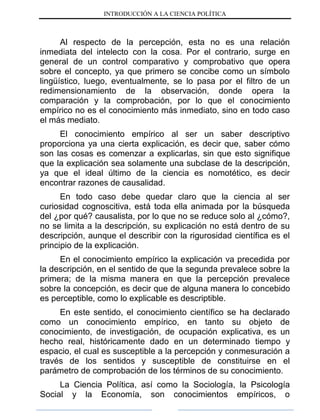 INTRODUCCIÓN A LA CIENCIA POLÍTICA
Al respecto de la percepción, esta no es una relación
inmediata del intelecto con la cosa. Por el contrario, surge en
general de un control comparativo y comprobativo que opera
sobre el concepto, ya que primero se concibe como un símbolo
lingüístico, luego, eventualmente, se lo pasa por el filtro de un
redimensionamiento de la observación, donde opera la
comparación y la comprobación, por lo que el conocimiento
empírico no es el conocimiento más inmediato, sino en todo caso
el más mediato.
El conocimiento empírico al ser un saber descriptivo
proporciona ya una cierta explicación, es decir que, saber cómo
son las cosas es comenzar a explicarlas, sin que esto signifique
que la explicación sea solamente una subclase de la descripción,
ya que el ideal último de la ciencia es nomotético, es decir
encontrar razones de causalidad.
En todo caso debe quedar claro que la ciencia al ser
curiosidad cognoscitiva, está toda ella animada por la búsqueda
del ¿por qué? causalista, por lo que no se reduce solo al ¿cómo?,
no se limita a la descripción, su explicación no está dentro de su
descripción, aunque el describir con la rigurosidad científica es el
principio de la explicación.
En el conocimiento empírico la explicación va precedida por
la descripción, en el sentido de que la segunda prevalece sobre la
primera; de la misma manera en que la percepción prevalece
sobre la concepción, es decir que de alguna manera lo concebido
es perceptible, como lo explicable es descriptible.
En este sentido, el conocimiento científico se ha declarado
como un conocimiento empírico, en tanto su objeto de
conocimiento, de investigación, de ocupación explicativa, es un
hecho real, históricamente dado en un determinado tiempo y
espacio, el cual es susceptible a la percepción y conmesuración a
través de los sentidos y susceptible de constituirse en el
parámetro de comprobación de los términos de su conocimiento.
La Ciencia Política, así como la Sociología, la Psicología
Social y la Economía, son conocimientos empíricos, o
 