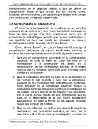 FACULTAD DE DERECHO Y CIENCIAS POLÍTICAS – PREFACULTATIVO 2011
conocimientos de lo empírico, debido a que su objeto de
conocimiento, sobre el que versan, son los hechos reales,
tangibles, conmensurables y perceptibles que existen en el tiempo
y se producen en un espacio determinado.
4.2. Características del conocimiento
El tema de la comprobación se constituye en la condición
necesaria de la cientificidad, pero no como condición suficiente en
tanto se debe cumplir con otras condiciones como ser: el
procedimiento metodológico correcto que no sea contradictorio y
sea repetible, es decir que pueda ser retomado por otros y
repetido para controlar la validez de los resultados.
Como afirma Sartori50
, el conocimiento científico exige el
cumplimiento obligatorio de ciertas condiciones mínimas a
respetar, las cuales podemos enumerar de la siguiente manera:
1 Que sea un conocimiento sustentado en la comprobación
empírica, en tanto la base del valor científico de la
investigación y la construcción de teorías, es la
comprobación de las afirmaciones teóricas en la propia
realidad que se investiga, como algo dado, o incluso como
dándose o por suceder.
2 Que la explicación científica se base en la descripción de
los hechos, lo que equivale a decir que la explicación,
producto de los procedimientos metodológicos científicos,
estén basados en la descripción empírica; porque la
explicación científica presupone siempre la investigación de
los hechos, ya que emerge de los hechos y los representa,
por lo que la ciencia resulta ser una comprensión que se
basa en la observación de lo que quiere comprender
causalmente, es decir a través de las causas empírico
reales que generan los hechos.
3 Que no sea valorativa, en tanto el discurso de la ciencia se
sustenta en una neutralidad valorativa, es decir que la
valoración y el punto de vista del investigador no entran en
50
Sartori, Giovanni. “La Política”. Ed. F.C.E. México, 1984. pp. 233
 