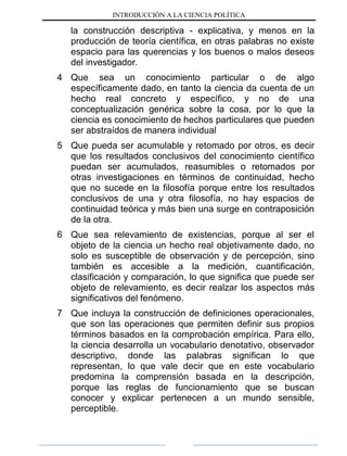 INTRODUCCIÓN A LA CIENCIA POLÍTICA
la construcción descriptiva - explicativa, y menos en la
producción de teoría científica, en otras palabras no existe
espacio para las querencias y los buenos o malos deseos
del investigador.
4 Que sea un conocimiento particular o de algo
específicamente dado, en tanto la ciencia da cuenta de un
hecho real concreto y específico, y no de una
conceptualización genérica sobre la cosa, por lo que la
ciencia es conocimiento de hechos particulares que pueden
ser abstraídos de manera individual
5 Que pueda ser acumulable y retomado por otros, es decir
que los resultados conclusivos del conocimiento científico
puedan ser acumulados, reasumibles o retomados por
otras investigaciones en términos de continuidad, hecho
que no sucede en la filosofía porque entre los resultados
conclusivos de una y otra filosofía, no hay espacios de
continuidad teórica y más bien una surge en contraposición
de la otra.
6 Que sea relevamiento de existencias, porque al ser el
objeto de la ciencia un hecho real objetivamente dado, no
solo es susceptible de observación y de percepción, sino
también es accesible a la medición, cuantificación,
clasificación y comparación, lo que significa que puede ser
objeto de relevamiento, es decir realzar los aspectos más
significativos del fenómeno.
7 Que incluya la construcción de definiciones operacionales,
que son las operaciones que permiten definir sus propios
términos basados en la comprobación empírica. Para ello,
la ciencia desarrolla un vocabulario denotativo, observador
descriptivo, donde las palabras significan lo que
representan, lo que vale decir que en este vocabulario
predomina la comprensión basada en la descripción,
porque las reglas de funcionamiento que se buscan
conocer y explicar pertenecen a un mundo sensible,
perceptible.
 