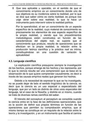 FACULTAD DE DERECHO Y CIENCIAS POLÍTICAS – PREFACULTATIVO 2011
8 Que sea aplicable u operable, en el sentido de que el
conocimiento empírico es un conocimiento donde uno de
sus objetivos es su incidencia sobre la realidad, por lo que
se dice que saber cómo es cierta realidad, es porque nos
urge obrar sobre esa realidad, lo que la hace un
instrumento para intervenir sobre la realidad política.
Por la operatividad, al ser un conocimiento de un aspecto
específico de la realidad, cuyo material de conocimiento es
precisamente los elementos de ese aspecto específico de
la propia realidad, y siendo que los procedimientos
metodológicos están construidos en función de las
características del objeto real, se supone que el
conocimiento que produce, resulta de operaciones que se
efectúan en la propia realidad, la relación entre la
producción teórica científica y la práctica real es intima,
constituyéndose en una cuestión de variación la
aplicabilidad
4.3. Lenguaje científico
La explicación científica presupone siempre la investigación
de los hechos, porque emerge de los hechos y los representa, por
lo que la ciencia resulta ser una comprensión que se basa en la
observación de lo que quiere comprender causalmente, es decir a
través de las causas empírico reales que generan los hechos.
Debido a la necesidad de expresar lo que se ha investigado,
no se puede dejar de lado el sentido lingüístico de la ciencia, es
decir que la ciencia es un uso especial o especializado del
lenguaje, que por un lado es distinto de otros usos especiales del
lenguaje, tal el caso de la filosofía, y distinto en sí mismo, cuando
se trata de diversas ramas científica del saber.
El tránsito del conceptum al perceptum se consolida cuando
la ciencia entra en la fase de las definiciones operacionales, que
es la acción de definir sus propios términos en función de las
operaciones que permiten su comprobación empírica, que al
mismo tiempo se constituye en un requisito de la relación entre la
teoría y la investigación, y en un instrumento que facilita el camino
 