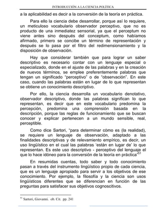 INTRODUCCIÓN A LA CIENCIA POLÍTICA
a la aplicabilidad es decir a la conversión de la teoría en práctica.
Para ello la ciencia debe desarrollar, porque así lo requiere,
un meticuloso vocabulario observador perceptivo, que no es
producto de una inmediatez sensorial, ya que el perceptum no
viene antes sino después del conceptum, como habíamos
afirmado, primero se concibe un término de representación y
después se lo pasa por el filtro del redimensionamiento y la
disposición de observación.
Hay que considerar también que para lograr un saber
descriptivo es necesario contar con un lenguaje especial o
especializado, donde en el ajuste de las palabras y en la creación
de nuevos términos, se emplee preferentemente palabras que
tengan un significado “perceptivo” o de “observación”. En este
caso, cuando las palabras están en lugar de lo que representan
se obtiene un conocimiento descriptivo.
Por ello, la ciencia desarrolla un vocabulario denotativo,
observador descriptivo, donde las palabras significan lo que
representan, es decir que en este vocabulario predomina la
percepción, predomina una comprensión basada en la
descripción, porque las reglas de funcionamiento que se buscan
conocer y explicar pertenecen a un mundo sensible, real,
perceptible.
Como dice Sartori, “para determinar cómo es (la realidad),
se requiere un lenguaje de observación, adaptado a las
finalidades descriptivas y de relevamiento empírico, es decir, un
uso lingüístico en el cual las palabras „están en lugar de‟ lo que
representan. Es este uso descriptivo - perceptivo del lenguaje el
que lo hace idóneo para la conversión de la teoría en práctica”51
En resumidas cuentas, todo saber y todo conocimiento
pasan a través del instrumento lingüístico propio de cada ciencia,
que es un lenguaje apropiado para servir a los objetivos de ese
conocimiento. Por ejemplo, la filosofía y la ciencia son usos
lingüísticos diferentes que se diferencian en función de las
preguntas para satisfacer sus objetivos cognoscitivos.
51
Sartori, Giovanni. ob. Cit. pp. 241
 