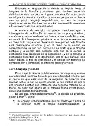 FACULTAD DE DERECHO Y CIENCIAS POLÍTICAS – PREFACULTATIVO 2011
Entonces, el lenguaje de la ciencia es ilegible frente al
lenguaje de la filosofía y viceversa, pero también entre las
distintas ciencias hay poca o ninguna comunicación, aun cuando
se adopta los mismos vocablos, y esto es porque cada ciencia
crea su propio lenguaje especializado, es decir la propia
significación de los términos que resulta comprensible solamente
a los miembros de esa rama del saber.
A manera de ejemplo, se puede mencionar que la
interrogación de la filosofía se resume en un por qué último,
metafísico y metafenoménico que busca la esencia de las cosas,
en cambio la interrogación prioritaria de la ciencia se resume en
un cómo es lo real; aunque obviamente en el porqué de la filosofía
está considerado el cómo, y en el cómo de la ciencia va
sobreentendido un por qué, porque no es cierto que la filosofía
explique y la ciencia solo describa, sino que en la ciencia la
explicación está precedida de la descripción , y en la filosofía la
explicación subordina a la descripción, por lo que aunque todo
saber explica, el tipo de explicación y la calidad (en términos de
comprobación o veracidad) es diferente entre una y otra.
4.3.1. Lenguaje y ciencia
Pese a que la ciencia es básicamente ciencia pura que sirve
a una finalidad científica, tiene de por si una finalidad práctica por
el hecho de que esta nace de la exigencia de observar una
realidad sobre la que se quiere operar, lo que implica de por si
una finalidad práctica que establece una segunda relación de la
teoría, es decir que aparte de la relación teoría investigación,
existe una relación teoría práctica.
Es así que, onomatológicamente52
, la ciencia se presenta,
según Sartori53
, como:
1) un lenguaje conceptualizado, que se construye a partir de
la reflexión sobre la propia instrumentalización, la
52
Onomatológicamente deviene de la palabra onomatopeya, que quiere decir
significación de las palabras. N.A.
53
Sartori, Giovanni. Ob. cit. Pp. 246
 