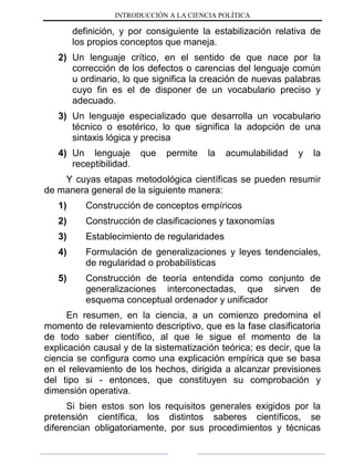 INTRODUCCIÓN A LA CIENCIA POLÍTICA
definición, y por consiguiente la estabilización relativa de
los propios conceptos que maneja.
2) Un lenguaje crítico, en el sentido de que nace por la
corrección de los defectos o carencias del lenguaje común
u ordinario, lo que significa la creación de nuevas palabras
cuyo fin es el de disponer de un vocabulario preciso y
adecuado.
3) Un lenguaje especializado que desarrolla un vocabulario
técnico o esotérico, lo que significa la adopción de una
sintaxis lógica y precisa
4) Un lenguaje que permite la acumulabilidad y la
receptibilidad.
Y cuyas etapas metodológica científicas se pueden resumir
de manera general de la siguiente manera:
1) Construcción de conceptos empíricos
2) Construcción de clasificaciones y taxonomías
3) Establecimiento de regularidades
4) Formulación de generalizaciones y leyes tendenciales,
de regularidad o probabilísticas
5) Construcción de teoría entendida como conjunto de
generalizaciones interconectadas, que sirven de
esquema conceptual ordenador y unificador
En resumen, en la ciencia, a un comienzo predomina el
momento de relevamiento descriptivo, que es la fase clasificatoria
de todo saber científico, al que le sigue el momento de la
explicación causal y de la sistematización teórica; es decir, que la
ciencia se configura como una explicación empírica que se basa
en el relevamiento de los hechos, dirigida a alcanzar previsiones
del tipo si - entonces, que constituyen su comprobación y
dimensión operativa.
Si bien estos son los requisitos generales exigidos por la
pretensión científica, los distintos saberes científicos, se
diferencian obligatoriamente, por sus procedimientos y técnicas
 