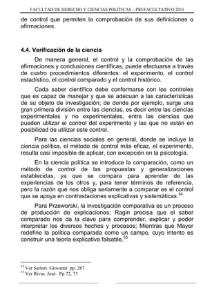 FACULTAD DE DERECHO Y CIENCIAS POLÍTICAS – PREFACULTATIVO 2011
de control que permiten la comprobación de sus definiciones o
afirmaciones.
4.4. Verificación de la ciencia
De manera general, el control y la comprobación de las
afirmaciones y conclusiones científicas, puede efectuarse a través
de cuatro procedimientos diferentes: el experimento, el control
estadístico, el control comparado y el control histórico.
Cada saber científico debe conformarse con los controles
que es capaz de manejar y que se adecuan a las características
de su objeto de investigación; de donde por ejemplo, surge una
gran primera división entre las ciencias, es decir entre las ciencias
experimentales y no experimentales, entre las ciencias que
pueden utilizar el control del experimento y las que no están en
posibilidad de utilizar este control.
Para las ciencias sociales en general, donde se incluye la
ciencia política, el método de control más eficaz, el experimento,
resulta casi imposible de aplicar, con excepción en la psicología.
En la ciencia política se introduce la comparación, como un
método de control de las propuestas y generalizaciones
establecidas, ya que se compara para aprender de las
experiencias de los otros y, para tener términos de referencia,
pero la razón que nos obliga seriamente a comparar es el control
que se apoya en contrastaciones explicativas y sistemáticas.54
Para Przeworski, la investigación comparativa es un proceso
de producción de explicaciones; Ragin precisa que el saber
comparado nos da la clave para comprender, explicar y poder
interpretar los diversos hechos y procesos; Mientras que Mayer
redefine la política comparada como un campo, cuyo intento es
construir una teoría explicativa falsable.55
54
Ver Sartori. Giovanni pp. 267
55
Ver Rivas. José. Pp.72, 73
 