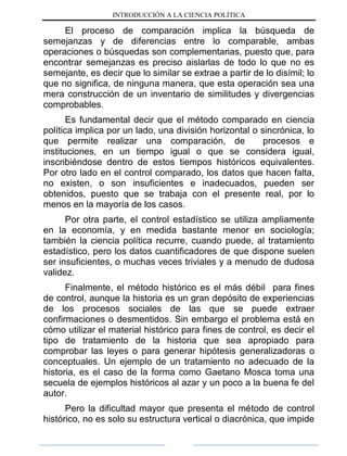 INTRODUCCIÓN A LA CIENCIA POLÍTICA
El proceso de comparación implica la búsqueda de
semejanzas y de diferencias entre lo comparable, ambas
operaciones o búsquedas son complementarias, puesto que, para
encontrar semejanzas es preciso aislarlas de todo lo que no es
semejante, es decir que lo similar se extrae a partir de lo disímil; lo
que no significa, de ninguna manera, que esta operación sea una
mera construcción de un inventario de similitudes y divergencias
comprobables.
Es fundamental decir que el método comparado en ciencia
política implica por un lado, una división horizontal o sincrónica, lo
que permite realizar una comparación, de procesos e
instituciones, en un tiempo igual o que se considera igual,
inscribiéndose dentro de estos tiempos históricos equivalentes.
Por otro lado en el control comparado, los datos que hacen falta,
no existen, o son insuficientes e inadecuados, pueden ser
obtenidos, puesto que se trabaja con el presente real, por lo
menos en la mayoría de los casos.
Por otra parte, el control estadístico se utiliza ampliamente
en la economía, y en medida bastante menor en sociología;
también la ciencia política recurre, cuando puede, al tratamiento
estadístico, pero los datos cuantificadores de que dispone suelen
ser insuficientes, o muchas veces triviales y a menudo de dudosa
validez.
Finalmente, el método histórico es el más débil para fines
de control, aunque la historia es un gran depósito de experiencias
de los procesos sociales de las que se puede extraer
confirmaciones o desmentidos. Sin embargo el problema está en
cómo utilizar el material histórico para fines de control, es decir el
tipo de tratamiento de la historia que sea apropiado para
comprobar las leyes o para generar hipótesis generalizadoras o
conceptuales. Un ejemplo de un tratamiento no adecuado de la
historia, es el caso de la forma como Gaetano Mosca toma una
secuela de ejemplos históricos al azar y un poco a la buena fe del
autor.
Pero la dificultad mayor que presenta el método de control
histórico, no es solo su estructura vertical o diacrónica, que impide
 