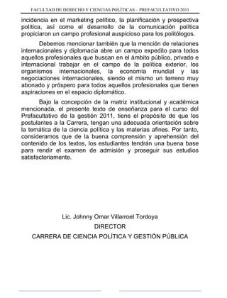 FACULTAD DE DERECHO Y CIENCIAS POLÍTICAS – PREFACULTATIVO 2011
incidencia en el marketing político, la planificación y prospectiva
política, así como el desarrollo de la comunicación política
propiciaron un campo profesional auspicioso para los politólogos.
Debemos mencionar también que la mención de relaciones
internacionales y diplomacia abre un campo expedito para todos
aquellos profesionales que buscan en el ámbito público, privado e
internacional trabajar en el campo de la política exterior, los
organismos internacionales, la economía mundial y las
negociaciones internacionales, siendo el mismo un terreno muy
abonado y próspero para todos aquellos profesionales que tienen
aspiraciones en el espacio diplomático.
Bajo la concepción de la matriz institucional y académica
mencionada, el presente texto de enseñanza para el curso del
Prefacultativo de la gestión 2011, tiene el propósito de que los
postulantes a la Carrera, tengan una adecuada orientación sobre
la temática de la ciencia política y las materias afines. Por tanto,
consideramos que de la buena comprensión y aprehensión del
contenido de los textos, los estudiantes tendrán una buena base
para rendir el examen de admisión y proseguir sus estudios
satisfactoriamente.
Lic. Johnny Omar Villarroel Tordoya
DIRECTOR
CARRERA DE CIENCIA POLÍTICA Y GESTIÓN PÚBLICA
 