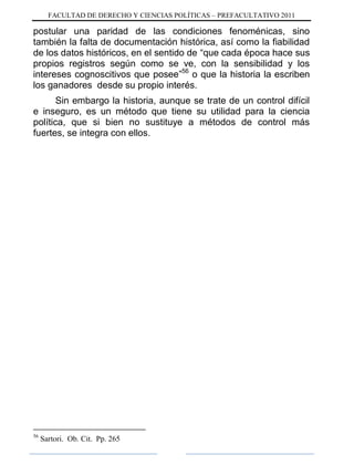 FACULTAD DE DERECHO Y CIENCIAS POLÍTICAS – PREFACULTATIVO 2011
postular una paridad de las condiciones fenoménicas, sino
también la falta de documentación histórica, así como la fiabilidad
de los datos históricos, en el sentido de “que cada época hace sus
propios registros según como se ve, con la sensibilidad y los
intereses cognoscitivos que posee”56
o que la historia la escriben
los ganadores desde su propio interés.
Sin embargo la historia, aunque se trate de un control difícil
e inseguro, es un método que tiene su utilidad para la ciencia
política, que si bien no sustituye a métodos de control más
fuertes, se integra con ellos.
56
Sartori. Ob. Cit. Pp. 265
 