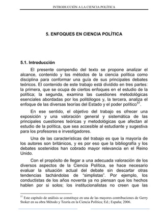 INTRODUCCIÓN A LA CIENCIA POLÍTICA
5. ENFOQUES EN CIENCIA POLÍTICA
5.1. Introducción
El presente compendio del texto se propone analizar el
alcance, contenido y los métodos de la ciencia política como
disciplina para conformar una guía de sus principales debates
teóricos. El contenido de este trabajo está dividido en tres partes:
la primera, que se ocupa de ciertos enfoques en el estudio de la
política; la segunda, examina las cuestiones metodológicas
esenciales abordadas por los politólogos y, la tercera, analiza el
enfoque de las diversas teorías del Estado y el poder político57
.
En ese sentido, el objetivo del trabajo es ofrecer una
exposición y una valoración general y sistemática de las
principales cuestiones teóricas y metodológicas que afectan al
estudio de la política, que sea accesible al estudiante y sugestiva
para los profesores e investigadores.
Una de las características del trabajo es que la mayoría de
los autores son británicos, y es por eso que la bibliografía y los
debates sostenidos han cobrado mayor relevancia en el Reino
Unido.
Con el propósito de llegar a una adecuada valoración de los
diversos aspectos de la Ciencia Política, se hace necesario
evaluar la situación actual del debate sin descartar otras
tendencias tachándolas de “simplistas”. Por ejemplo, los
conductistas de los años noventa ya no piensan que los hechos
hablen por si solos; los institucionalistas no creen que las
57
Este capítulo de análisis se constituye en una de las mayores contribuciones de Gerry
Stoker en su obra Método y Teoría en la Ciencia Política; Ed.; España; 2006.
 