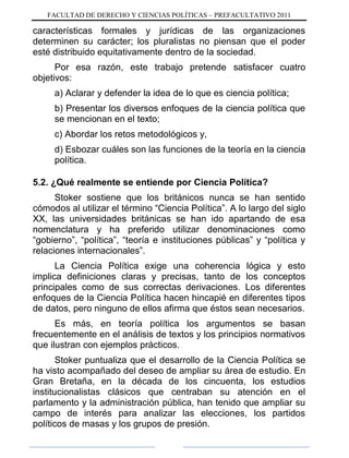 FACULTAD DE DERECHO Y CIENCIAS POLÍTICAS – PREFACULTATIVO 2011
características formales y jurídicas de las organizaciones
determinen su carácter; los pluralistas no piensan que el poder
esté distribuido equitativamente dentro de la sociedad.
Por esa razón, este trabajo pretende satisfacer cuatro
objetivos:
a) Aclarar y defender la idea de lo que es ciencia política;
b) Presentar los diversos enfoques de la ciencia política que
se mencionan en el texto;
c) Abordar los retos metodológicos y,
d) Esbozar cuáles son las funciones de la teoría en la ciencia
política.
5.2. ¿Qué realmente se entiende por Ciencia Política?
Stoker sostiene que los británicos nunca se han sentido
cómodos al utilizar el término “Ciencia Política”. A lo largo del siglo
XX, las universidades británicas se han ido apartando de esa
nomenclatura y ha preferido utilizar denominaciones como
“gobierno”, “política”, “teoría e instituciones públicas” y “política y
relaciones internacionales”.
La Ciencia Política exige una coherencia lógica y esto
implica definiciones claras y precisas, tanto de los conceptos
principales como de sus correctas derivaciones. Los diferentes
enfoques de la Ciencia Política hacen hincapié en diferentes tipos
de datos, pero ninguno de ellos afirma que éstos sean necesarios.
Es más, en teoría política los argumentos se basan
frecuentemente en el análisis de textos y los principios normativos
que ilustran con ejemplos prácticos.
Stoker puntualiza que el desarrollo de la Ciencia Política se
ha visto acompañado del deseo de ampliar su área de estudio. En
Gran Bretaña, en la década de los cincuenta, los estudios
institucionalistas clásicos que centraban su atención en el
parlamento y la administración pública, han tenido que ampliar su
campo de interés para analizar las elecciones, los partidos
políticos de masas y los grupos de presión.
 