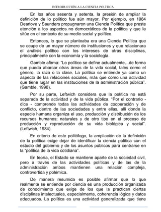 INTRODUCCIÓN A LA CIENCIA POLÍTICA
En los años sesenta y setenta, la presión de ampliar la
definición de lo político fue aún mayor. Por ejemplo, en 1984
Dearlove y Saunders propugnaron una Ciencia Política que preste
atención a los aspectos no democráticos de la política y que la
sitúe en el contexto de su medio social y político.
Entonces, lo que se planteaba era una Ciencia Política que
se ocupe de un mayor número de instituciones y que relacionara
el análisis político con los intereses de otras disciplinas,
principalmente con la economía y la sociología.
Gamble afirma: “Lo político se define actualmente…de forma
que pueda abarcar otras áreas de la vida social, tales como el
género, la raza o la clase. La política se entiende ya como un
aspecto de las relaciones sociales, más que como una actividad
que tiene lugar en las instituciones de la administración pública”.
(Gamble, 1990).
Por su parte, Leftwich considera que la política no está
separada de la actividad y de la vida pública. “Por el contrario -
dice - comprende todas las actividades de cooperación y de
conflicto, dentro de las sociedades y entre ellas, allí donde la
especie humana organiza el uso, producción y distribución de los
recursos humanos; naturales y de otro tipo en el proceso de
producción y reproducción de su vida biológica y social”.
(Leftwich, 1984).
En criterio de este politólogo, la ampliación de la definición
de la política exige dejar de identificar la ciencia política con el
estudio del gobierno y de los asuntos públicos para centrarse en
la “política de la vida cotidiana”.
En teoría, el Estado se mantiene aparte de la sociedad civil,
pero a través de las actividades políticas y de las de la
administración ambos mantienen una relación compleja,
controvertida y polémica.
De manera resumida es posible afirmar que lo que
realmente se entiende por ciencia es una producción organizada
de conocimiento que exige de los que la practican ciertas
disciplinas intelectuales, especialmente, coherencia lógica y datos
adecuados. La política es una actividad generalizada que tiene
 