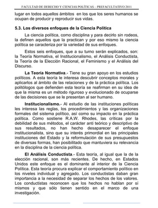 FACULTAD DE DERECHO Y CIENCIAS POLÍTICAS – PREFACULTATIVO 2011
lugar en todos aquellos ámbitos en los que los seres humanos se
ocupan de producir y reproducir sus vidas.
5.3. Los diversos enfoques de la Ciencia Política
La ciencia política, como disciplina y para decirlo sin rodeos,
la definen aquellos que la practican y por eso mismo la ciencia
política se caracteriza por la variedad de sus enfoques.
Estos seis enfoques, que a su turno serán explicados, son:
la Teoría Normativa, el Institucionalismo, el Análisis Conductista,
la Teoría de la Elección Racional, el Feminismo y el Análisis del
Discurso.
La Teoría Normativa.- Tiene su gran apoyo en los estudios
políticos. A esta teoría le interesa descubrir conceptos morales y
aplicarlos al ámbito de las relaciones y de la práctica política. Los
politólogos que defienden esta teoría se reafirman en su idea de
que la misma es un método riguroso y evolucionado de ocuparse
de las decisiones que se le presentan al ser humano.
Institucionalismo.- Al estudio de las instituciones políticas
les interesa las reglas, los procedimientos y las organizaciones
formales del sistema político, así como su impacto en la práctica
política. Como sostiene R.A.W. Rhodes, las críticas por la
debilidad de sus métodos, el carácter anti teórico y descriptivo de
sus resultados, no han hecho desaparecer el enfoque
institucionalista, sino que su interés primordial en las principales
instituciones del Estado y la reformulación de sus presupuestos
de diversas formas, han posibilitado que mantuviera su relevancia
en la disciplina de la ciencia política.
El Análisis Conductista.- Esta teoría, al igual que la de la
elección racional, son más recientes. De hecho, en Estados
Unidos este enfoque es el dominante al interior de la Ciencia
Política. Esta teoría procura explicar el comportamiento político en
los niveles individual y agregado. Los conductistas daban gran
importancia a la necesidad de separar los hechos de los valores.
Los conductistas reconocen que los hechos no hablan por sí
mismos y que sólo tienen sentido en el marco de una
investigación.
 