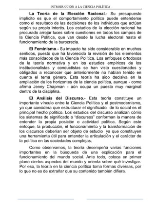 INTRODUCCIÓN A LA CIENCIA POLÍTICA
La Teoría de la Elección Racional.- Su presupuesto
implícito es que el comportamiento político puede entenderse
como el resultado de las decisiones de los individuos que actúan
según su propio interés. Los estudios de la elección racional ha
procurado arrojar luces sobre cuestiones en todos los campos de
la Ciencia Política, que van desde la lucha electoral hasta el
funcionamiento de la burocracia.
El Feminismo.- Su impacto ha sido considerable en muchos
sentidos, puesto que ha favorecido la revisión de los elementos
más consolidados de la Ciencia Política. Los enfoques ortodoxos
de la teoría normativa y en los estudios empíricos de los
institucionalistas y conductistas se han visto cuestionados y
obligados a reconocer que anteriormente no habían tenido en
cuenta el tema género. Esta teoría ha sido decisiva en la
ampliación de los horizontes de la ciencia política, aunque - como
afirma Jenny Chapman - aún ocupa un puesto muy marginal
dentro de la disciplina.
El Análisis del Discurso.- Esta teoría constituye un
importante vínculo entre la Ciencia Política y el postmodernismo,
ya que considera que estructurar el significado de lo social es el
principal hecho político. Los estudios del discurso analizan cómo
los sistemas de significado o “discursos” conforman la manera de
entender la propia posición o actividad política. Según este
enfoque, la producción, el funcionamiento y la transformación de
los discursos deberían ser objeto de estudio ya que constituyen
una herramienta útil para entender la articulación y el carácter de
la política en las sociedades complejas.
Como observamos, la teoría desempeña varias funciones
importantes en la búsqueda de una explicación para el
funcionamiento del mundo social. Ante todo, coloca en primer
plano ciertos aspectos del mundo y orienta sobre qué investigar.
Por eso, la teoría en la ciencia política toma formas diversas, por
lo que no es de extrañar que su contenido también difiera.
 