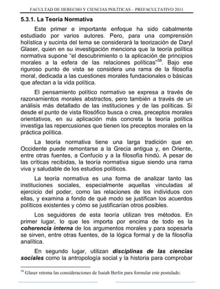 FACULTAD DE DERECHO Y CIENCIAS POLÍTICAS – PREFACULTATIVO 2011
5.3.1. La Teoría Normativa
Este primer e importante enfoque ha sido cabalmente
estudiado por varios autores. Pero, para una comprensión
holística y sucinta del tema se considerará la teorización de Daryl
Glaser, quien en su investigación menciona que la teoría política
normativa supone “el descubrimiento o la aplicación de principios
morales a la esfera de las relaciones políticas”58
. Bajo ese
riguroso punto de vista se considera una rama de la filosofía
moral, dedicada a las cuestiones morales fundacionales o básicas
que afectan a la vida política.
El pensamiento político normativo se expresa a través de
razonamientos morales abstractos, pero también a través de un
análisis más detallado de las instituciones y de las políticas. Si
desde el punto de vista filosófico busca o crea, preceptos morales
orientativos, en su aplicación más concreta la teoría política
investiga las repercusiones que tienen los preceptos morales en la
práctica política.
La teoría normativa tiene una larga tradición que en
Occidente puede remontarse a la Grecia antigua y, en Oriente,
entre otras fuentes, a Confucio y a la filosofía hindú. A pesar de
las críticas recibidas, la teoría normativa sigue siendo una rama
viva y saludable de los estudios políticos.
La teoría normativa es una forma de analizar tanto las
instituciones sociales, especialmente aquellas vinculadas al
ejercicio del poder, como las relaciones de los individuos con
ellas, y examina a fondo de qué modo se justifican los acuerdos
políticos existentes y cómo se justificarían otros posibles.
Los seguidores de esta teoría utilizan tres métodos. En
primer lugar, lo que les importa por encima de todo es la
coherencia interna de los argumentos morales y para sopesarla
se sirven, entre otras fuentes, de la lógica formal y de la filosofía
analítica.
En segundo lugar, utilizan disciplinas de las ciencias
sociales como la antropología social y la historia para comprobar
58
Glaser retoma las consideraciones de Isaiah Berlin para formular este postulado.
 