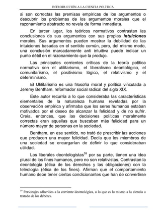 INTRODUCCIÓN A LA CIENCIA POLÍTICA
si son correctas las premisas empíricas de los argumentos o
descubrir los problemas de los argumentos morales que el
razonamiento abstracto no revela de forma inmediata.
En tercer lugar, los teóricos normativos contrastan las
conclusiones de sus argumentos con sus propias intuiciones
morales. Sus argumentos pueden mostrar la debilidad de las
intuiciones basadas en el sentido común, pero, del mismo modo,
una conclusión marcadamente anti intuitiva puede indicar un
punto débil en el razonamiento que la produjo.
Las principales corrientes críticas de la teoría política
normativa son el utilitarismo, el liberalismo deontológico, el
comunitarismo, el positivismo lógico, el relativismo y el
determinismo.
El Utilitarismo es una filosofía moral y política vinculada a
Jeremy Bentham, reformador social radical del siglo XIX.
Este autor recurría a lo que consideraba las características
elementales de la naturaleza humana reveladas por la
observación empírica y afirmaba que los seres humanos estaban
motivados por el deseo de alcanzar la felicidad y de no sufrir.
Creía, entonces, que las decisiones políticas moralmente
correctas eran aquellas que buscaban más felicidad para un
número mayor de personas en la sociedad.
Bentham, en ese sentido, no trató de prescribir las acciones
que producen una mayor felicidad. Decía que los miembros de
una sociedad se encargarían de definir lo que consideraban
utilidad.
Los liberales deontologistas59
por su parte, tienen una idea
plural de los fines humanos, pero no son relativistas. Contrastan la
deontología (ética de los derechos y las obligaciones) con la
teleología (ética de los fines). Afirman que el comportamiento
humano debe tener ciertos condicionantes que han de convertirse
59
Personajes adheridos a la corriente deontológica, o lo que es lo mismo a la ciencia o
tratado de los deberes.
 
