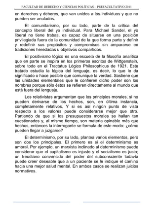 FACULTAD DE DERECHO Y CIENCIAS POLÍTICAS – PREFACULTATIVO 2011
en derechos y deberes, que van unidos a los individuos y que no
pueden ser anulados.
El comunitarismo, por su lado, parte de la crítica del
concepto liberal del yo individual. Para Michael Sandel, el yo
liberal no tiene trabas, es capaz de situarse en una posición
privilegiada fuera de la comunidad de la que forma parte y definir
y redefinir sus propósitos y compromisos sin ampararse en
tradiciones heredadas u objetivos compartidos.
El positivismo lógico es una escuela de la filosofía analítica
que en parte se inspira en los primeros escritos de Wittgenstein,
sobre todo en el Tractatus Lógico Philosophicus de 1921. Este
tratado estudia la lógica del lenguaje, es decir, lo que le da
significado o hace posible que comunique la verdad. Sostiene que
las unidades elementales que le confieren dicho poder son los
nombres porque sólo éstos se refieren directamente al mundo que
está fuera del lenguaje.
Los relativistas argumentan que los principios morales, si no
pueden derivarse de los hechos, son, en última instancia,
completamente relativos. Y si es así ningún punto de vista
respecto a los valores puede considerarse mejor que otro.
Partiendo de que si los presupuestos morales se hallan tan
cuestionados y, al mismo tiempo, son materia opinable más que
hechos, entonces la interrogante se formula de este modo: ¿cómo
pueden llegar a juzgarse?
El determinismo, por su lado, plantea varios elementos, pero
son dos los principales. El primero es si el determinismo es
amoral. Por ejemplo, un marxista inclinado al determinismo puede
considerar que el capitalismo es injusto y el socialismo es justo;
un freudiano convencido del poder del subconsciente todavía
puede creer deseable que a un paciente se le indique el camino
hacia una mejor salud mental. En ambos casos se realizan juicios
normativos.
 