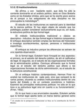 INTRODUCCIÓN A LA CIENCIA POLÍTICA
5.3.2. El Institucionalismo
Se afirma, y con bastante razón, que ésta ha sido la
corriente dominante en el análisis político, tanto en Gran Bretaña
como en los Estados Unidos, pero que se ha escrito poco acerca
de él porque a los antecesores de esta disciplina no les
preocupaba la metodología60
.
El estudio de las instituciones es esencial para la identidad
de la ciencia política. Si hay algún objeto de estudio que los
politólogos pueden considerar exclusivamente suyo es, sin duda,
la estructura política de tipo formal legal.
El método institucionalista tradicional o clásico es
descriptivo - inductivo, de tipo formal legal e histórico comparativo.
El enfoque descriptivo también emplea las técnicas del historiador
e investiga acontecimientos, épocas, personas e instituciones
específicas.
El enfoque es inductivo porque las diferencias se extraen de
una repetida observación.
En lo formal legal, Eckstein hace hincapié en dos aspectos:
el primero, es el estudio del derecho público, de ahí el calificativo
de legal. El segundo, es el estudio de las organizaciones formales
de la administración pública. Concluye afirmando que lo formal
legal es el estudio del derecho público que afecta a las
organizaciones formales de dicha administración, es el estudio de
la estructura constitucional.
En el enfoque histórico contemporáneo, Herman Finer no
analizó las instituciones de cada país, sino que comparó la de
varios países, situando su análisis institucionalista dentro de una
teoría del Estado y de un contexto económico e histórico.
Examinó las principales instituciones políticas “no sólo en lo que
toca a su estructura legal sino en cuanto a su funcionamiento”.
(Finer, 1932).
En lo que hace a sus enunciados causales, Eckstein señala
que lo formal legal aporta tanto un marco teórico general como
60
El estudio de la perspectiva institucional se basa en la contribución de R.A.W.
Rhodes.
 