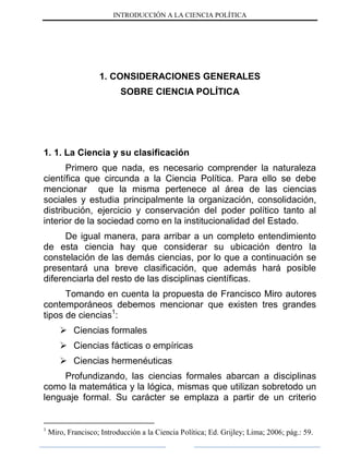 INTRODUCCIÓN A LA CIENCIA POLÍTICA
1. CONSIDERACIONES GENERALES
SOBRE CIENCIA POLÍTICA
1. 1. La Ciencia y su clasificación
Primero que nada, es necesario comprender la naturaleza
científica que circunda a la Ciencia Política. Para ello se debe
mencionar que la misma pertenece al área de las ciencias
sociales y estudia principalmente la organización, consolidación,
distribución, ejercicio y conservación del poder político tanto al
interior de la sociedad como en la institucionalidad del Estado.
De igual manera, para arribar a un completo entendimiento
de esta ciencia hay que considerar su ubicación dentro la
constelación de las demás ciencias, por lo que a continuación se
presentará una breve clasificación, que además hará posible
diferenciarla del resto de las disciplinas científicas.
Tomando en cuenta la propuesta de Francisco Miro autores
contemporáneos debemos mencionar que existen tres grandes
tipos de ciencias1
:
 Ciencias formales
 Ciencias fácticas o empíricas
 Ciencias hermenéuticas
Profundizando, las ciencias formales abarcan a disciplinas
como la matemática y la lógica, mismas que utilizan sobretodo un
lenguaje formal. Su carácter se emplaza a partir de un criterio
1
Miro, Francisco; Introducción a la Ciencia Política; Ed. Grijley; Lima; 2006; pág.: 59.
 