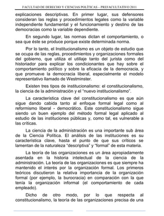 FACULTAD DE DERECHO Y CIENCIAS POLÍTICAS – PREFACULTATIVO 2011
explicaciones descriptivas. En primer lugar, sus defensores
consideran las reglas y procedimientos legales como la variable
independiente fundamental y el funcionamiento y destino de las
democracias como la variable dependiente.
En segundo lugar, las normas dictan el comportamiento, o
sea que éste se produce porque existe determinada norma.
Por lo tanto, el Institucionalismo es un objeto de estudio que
se ocupa de las reglas, procedimientos y organizaciones formales
del gobierno, que utiliza el utillaje tanto del jurista como del
historiador para explicar los condicionantes que hay sobre el
comportamiento político y sobre la eficacia de la democracia, y
que promueve la democracia liberal, especialmente el modelo
representativo llamado de Westminster.
Existen tres tipos de institucionalismo: el constitucionalismo,
la ciencia de la administración y el “nuevo institucionalismo”.
La característica clave del constitucionalismo es que aún
sigue dando cabida tanto al enfoque formal legal como al
reformismo liberal - democrático. Este constitucionalismo sigue
siendo un buen ejemplo del método formal legal aplicado al
estudio de las instituciones públicas y, como tal, es vulnerable a
las críticas.
La ciencia de la administración es una importante sub área
de la Ciencia Política. El análisis de las instituciones es su
característica clave, hasta el punto de que sus críticos se
lamentan de la naturaleza “descriptiva” y “formal” de esta materia.
La teoría de las organizaciones es un área apropiadamente
asentada en la historia intelectual de la ciencia de la
administración. La teoría de las organizaciones es que siempre ha
mantenido el interés por la organización formal. Los primeros
teóricos discutieron la relativa importancia de la organización
formal (por ejemplo, la burocracia) en comparación con la que
tenía la organización informal (el comportamiento de cada
empleado).
Dicho de otro modo, por lo que respecta al
constitucionalismo, la teoría de las organizaciones precisa de una
 