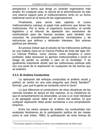 INTRODUCCIÓN A LA CIENCIA POLÍTICA
perspectiva o teoría que tenga un carácter organizativo más
amplio. En cualquier caso, la ciencia de la administración ha sido
una reserva segura para el institucionalismo tanto en su forma
tradicional como en la teoría de las organizaciones.
Finalmente, para cerrar este capítulo, el nuevo
institucionalismo subraya el papel más autónomo que tienen las
instituciones. Por lo tanto, el organismo burocrático, el comité
legislativo y el tribunal de apelación son escenarios de
confrontación para las fuerzas sociales, pero también son
conjuntos de procedimientos operativos normalizados y de
estructuras que definen y defienden intereses. Son actores
políticos por derecho.
Es preciso indicar que el estudio de las instituciones políticas
es una materia clave en la Ciencia Política de fines del siglo XX.
La Ciencia Política, como ciencia, como disciplina o como
profesión, debe reconocer su germen institucionalista o correr el
riesgo de perder su sentido o caer en la trivialidad. Y es
igualmente importante añadir que las instituciones políticas sólo
son una parte de la explicación en cualquiera de las teorías que
se analicen.
5.3.3. El Análisis Conductista
La aplicación del enfoque conductista al análisis social y
político se centra en una sola pregunta que David Sanders61
formula: ¿por qué la gente se comporta como lo hace?
Lo que diferencia el conductismo de otras disciplinas de las
ciencias sociales se apoya en dos razones: a) su insistencia en
que el comportamiento es observable, ya sea a un nivel individual
o de agregado social, debe ser el centro del análisis, b) que
cualquier explicación debe poder someterse a una comprobación
empírica.
Entre los varios campos de análisis, los conductistas han
analizado fenómenos de la participación política de las masas
como el voto (Heta, 1994), la participación de otras formas de
61
El presente capítulo se formula en torno a las consideraciones de dicho autor.
 