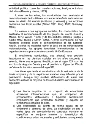 FACULTAD DE DERECHO Y CIENCIAS POLÍTICAS – PREFACULTATIVO 2011
actividad política como las manifestaciones, huelgas e incluso
disturbios (Barnes y Kease, 1979).
A nivel de las élites, los conductistas han analizado el
comportamiento de los líderes, con especial énfasis en la relación
entre su visión del mundo (actitudes y valores) y las acciones
concretas que llevan a cabo (Allison 1971; King, 1985; Dunleavy,
1993).
En cuanto a los agregados sociales, los conductistas han
analizado el comportamiento de los grupos de interés (Grant y
Marsh, 1979; Wilson, 1990), y de los partidos políticos (Budge y
Fairlie 1983; Burge y Laver, 1992). A nivel internacional se han
realizado estudios sobre el comportamiento de los Estados-
nación, actores no estatales como el caso de las corporaciones
multinacionales, los grupos terroristas internacionales y las
organizaciones supranacionales como la Unión Europea.
El movimiento conductista, que alcanzó una posición
importante en las ciencias sociales en los años cincuenta y
setenta, tiene sus orígenes filosóficos en el siglo XIX con los
escritos de Augusto Comte y en el positivismo lógico del Círculo
de Viena de los años veinte del siglo XX.
Las ideas que tenía el conductismo de la naturaleza de la
teoría empírica y de la explicación estaban muy influidas por el
positivismo. Aunque hay muchas definiciones de estos dos
conceptos críticos la mayoría de los conductistas convienen en lo
siguiente:
a) Una teoría empírica es un conjunto de enunciados
abstractos interconectados que se componen de
presupuestos, definiciones e hipótesis constatables
empíricamente que pretenden describir y explicar un
fenómeno o conjunto de ellos.
b) Una explicación da cuenta de forma causal de un
fenómeno o conjunto de ellos. La explicación de uno o
varios tipos de acontecimientos concretos consiste en
especificar el conjunto mínimo no tautológico de
condiciones previas, necesarias y suficientes para que éste
 
