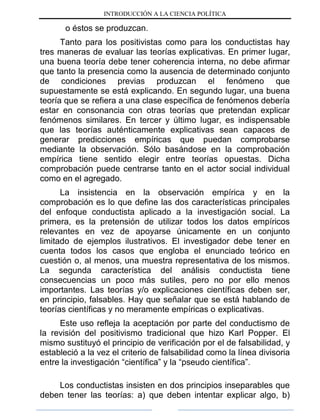 INTRODUCCIÓN A LA CIENCIA POLÍTICA
o éstos se produzcan.
Tanto para los positivistas como para los conductistas hay
tres maneras de evaluar las teorías explicativas. En primer lugar,
una buena teoría debe tener coherencia interna, no debe afirmar
que tanto la presencia como la ausencia de determinado conjunto
de condiciones previas produzcan el fenómeno que
supuestamente se está explicando. En segundo lugar, una buena
teoría que se refiera a una clase específica de fenómenos debería
estar en consonancia con otras teorías que pretendan explicar
fenómenos similares. En tercer y último lugar, es indispensable
que las teorías auténticamente explicativas sean capaces de
generar predicciones empíricas que puedan comprobarse
mediante la observación. Sólo basándose en la comprobación
empírica tiene sentido elegir entre teorías opuestas. Dicha
comprobación puede centrarse tanto en el actor social individual
como en el agregado.
La insistencia en la observación empírica y en la
comprobación es lo que define las dos características principales
del enfoque conductista aplicado a la investigación social. La
primera, es la pretensión de utilizar todos los datos empíricos
relevantes en vez de apoyarse únicamente en un conjunto
limitado de ejemplos ilustrativos. El investigador debe tener en
cuenta todos los casos que engloba el enunciado teórico en
cuestión o, al menos, una muestra representativa de los mismos.
La segunda característica del análisis conductista tiene
consecuencias un poco más sutiles, pero no por ello menos
importantes. Las teorías y/o explicaciones científicas deben ser,
en principio, falsables. Hay que señalar que se está hablando de
teorías científicas y no meramente empíricas o explicativas.
Este uso refleja la aceptación por parte del conductismo de
la revisión del positivismo tradicional que hizo Karl Popper. El
mismo sustituyó el principio de verificación por el de falsabilidad, y
estableció a la vez el criterio de falsabilidad como la línea divisoria
entre la investigación “científica” y la “pseudo científica”.
Los conductistas insisten en dos principios inseparables que
deben tener las teorías: a) que deben intentar explicar algo, b)
 