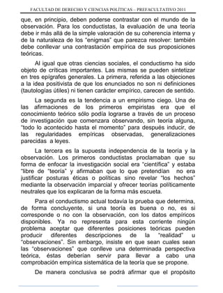 FACULTAD DE DERECHO Y CIENCIAS POLÍTICAS – PREFACULTATIVO 2011
que, en principio, deben poderse contrastar con el mundo de la
observación. Para los conductistas, la evaluación de una teoría
debe ir más allá de la simple valoración de su coherencia interna y
de la naturaleza de los “enigmas” que parezca resolver: también
debe conllevar una contrastación empírica de sus proposiciones
teóricas.
Al igual que otras ciencias sociales, el conductismo ha sido
objeto de críticas importantes. Las mismas se pueden sintetizar
en tres epígrafes generales. La primera, referida a las objeciones
a la idea positivista de que los enunciados no son ni definiciones
(tautologías útiles) ni tienen carácter empírico, carecen de sentido.
La segunda es la tendencia a un empirismo ciego. Una de
las afirmaciones de los primeros empiristas era que el
conocimiento teórico sólo podía lograrse a través de un proceso
de investigación que comenzara observando, sin teoría alguna,
“todo lo acontecido hasta el momento” para después inducir, de
las regularidades empíricas observadas, generalizaciones
parecidas a leyes.
La tercera es la supuesta independencia de la teoría y la
observación. Los primeros conductistas proclamaban que su
forma de enfocar la investigación social era “científica” y estaba
“libre de “teoría” y afirmaban que lo que pretendían no era
justificar posturas éticas o políticas sino revelar “los hechos”
mediante la observación imparcial y ofrecer teorías políticamente
neutrales que los explicaran de la forma más escueta.
Para el conductismo actual todavía la prueba que determina,
de forma concluyente, si una teoría es buena o no, es si
corresponde o no con la observación, con los datos empíricos
disponibles. Ya no representa para esta corriente ningún
problema aceptar que diferentes posiciones teóricas pueden
producir diferentes descripciones de la “realidad” u
“observaciones”. Sin embargo, insiste en que sean cuales sean
las “observaciones” que conlleve una determinada perspectiva
teórica, éstas deberían servir para llevar a cabo una
comprobación empírica sistemática de la teoría que se propone.
De manera conclusiva se podrá afirmar que el propósito
 